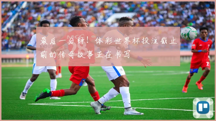 最后一分钟！体彩世界杯投注截止前的传奇故事正在书写