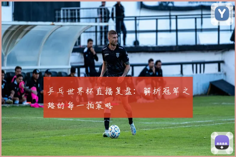 乒乓世界杯直播复盘：解析冠军之路的每一拍策略