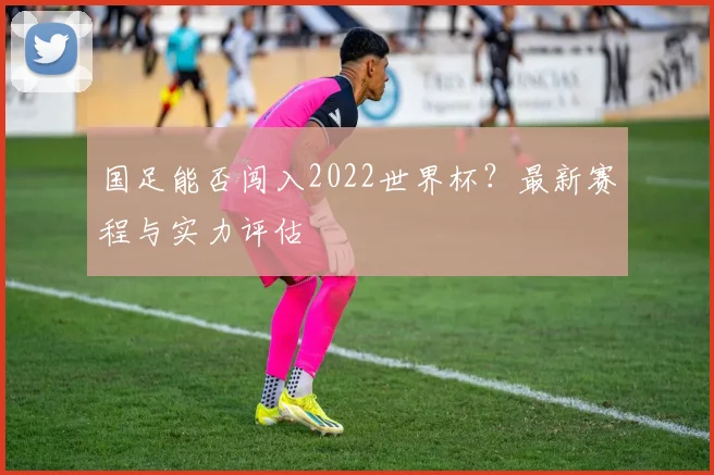 国足能否闯入2022世界杯？最新赛程与实力评估