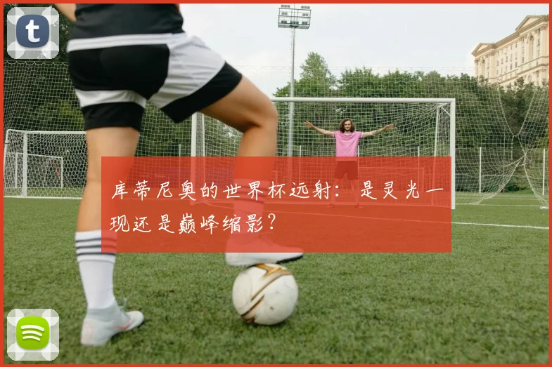 库蒂尼奥的世界杯远射：是灵光一现还是巅峰缩影？