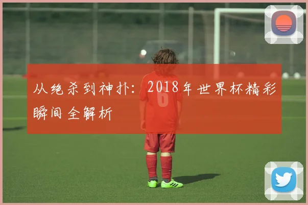 从绝杀到神扑：2018年世界杯精彩瞬间全解析