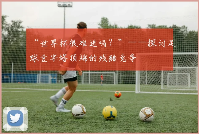“世界杯很难进吗？”——探讨足球金字塔顶端的残酷竞争