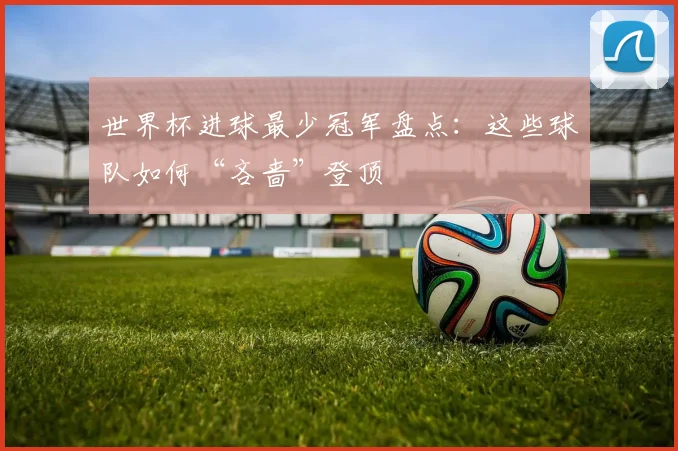 世界杯进球最少冠军盘点：这些球队如何“吝啬”登顶