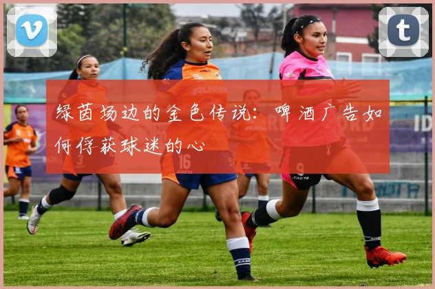 绿茵场边的金色传说：啤酒广告如何俘获球迷的心