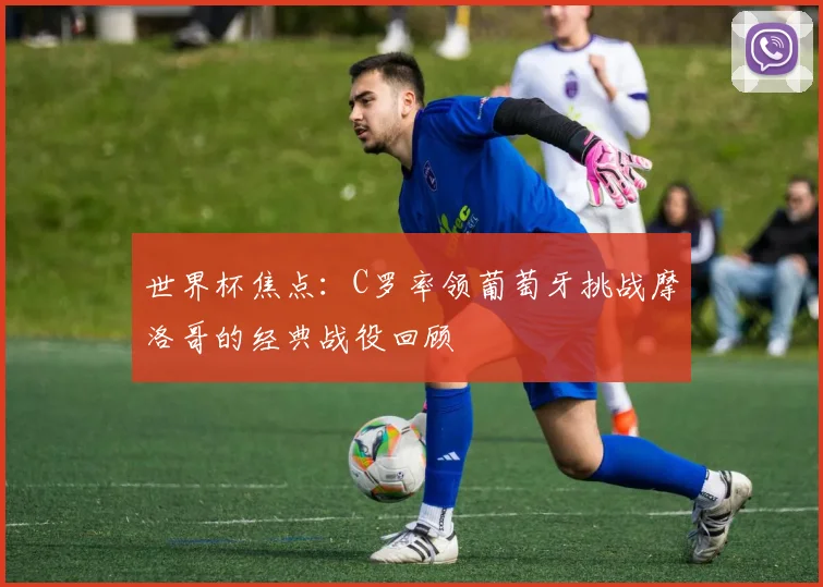 世界杯焦点：C罗率领葡萄牙挑战摩洛哥的经典战役回顾