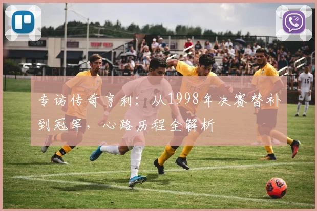 专访传奇亨利：从1998年决赛替补到冠军，心路历程全解析