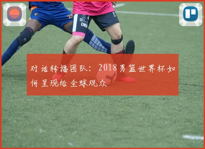 对话转播团队：2018男篮世界杯如何呈现给全球观众
