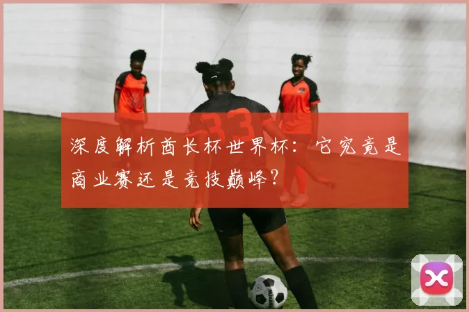 深度解析酋长杯世界杯：它究竟是商业赛还是竞技巅峰？