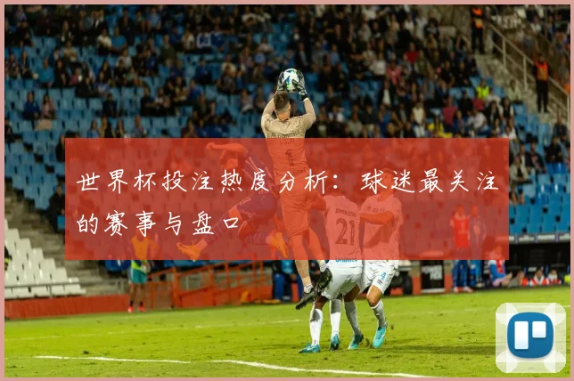 世界杯投注热度分析：球迷最关注的赛事与盘口