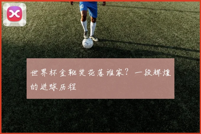 世界杯金靴奖花落谁家?一段辉煌的进球历程